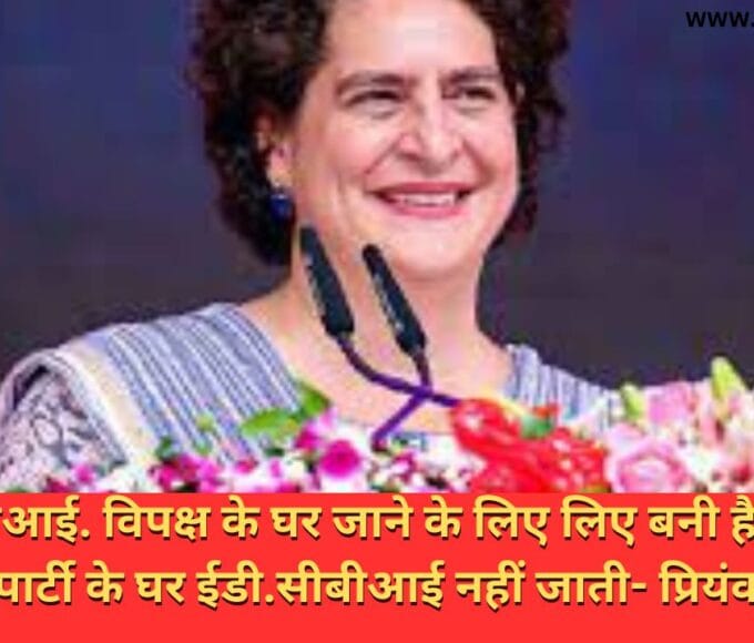 ईडी.सीबीआई. विपक्ष के घर जाने के लिए लिए बनी है .भारतीय जनता पार्टी के घर ईडी.सीबीआई नहीं जाती- प्रियंका गांधी