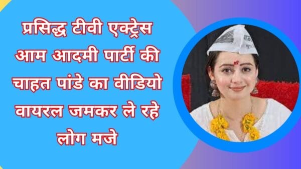 प्रसिद्ध टीवी एक्ट्रेस आम आदमी पार्टी की चाहत पांडे का वीडियो वायरल जमकर ले रहे लोग मजे