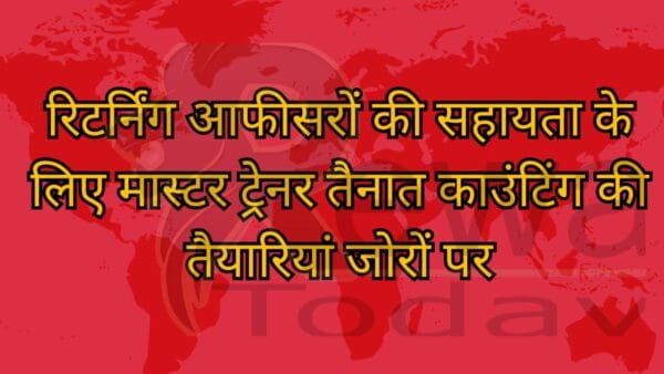 रिटर्निंग आफीसरों की सहायता के लिए मास्टर ट्रेनर तैनात काउंटिंग की तैयारियां जोरों पर