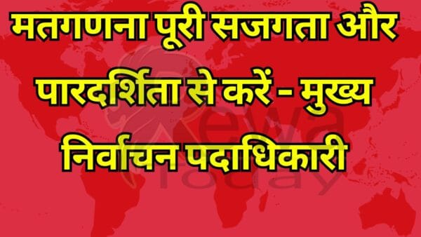 मतगणना पूरी सजगता और पारदर्शिता से करें - मुख्य निर्वाचन पदाधिकारी