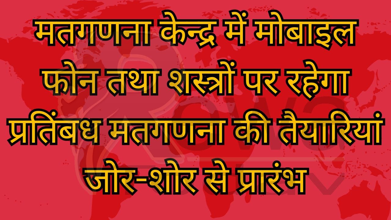 मतगणना केन्द्र में मोबाइल फोन तथा शस्त्रों पर रहेगा प्रतिंबध मतगणना की तैयारियां जोर-शोर से प्रारंभ
