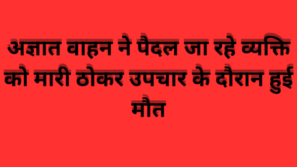 अज्ञात वाहन ने पैदल जा रहे व्यक्ति को मारी ठोकर उपचार के दौरान हुई मौत
