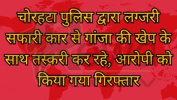 चोरहटा पुलिस द्वारा लग्जरी सफारी कार से गांजा की खेप के साथ तस्करी कर रहे, आरोपी को किया गया गिरफ्तार