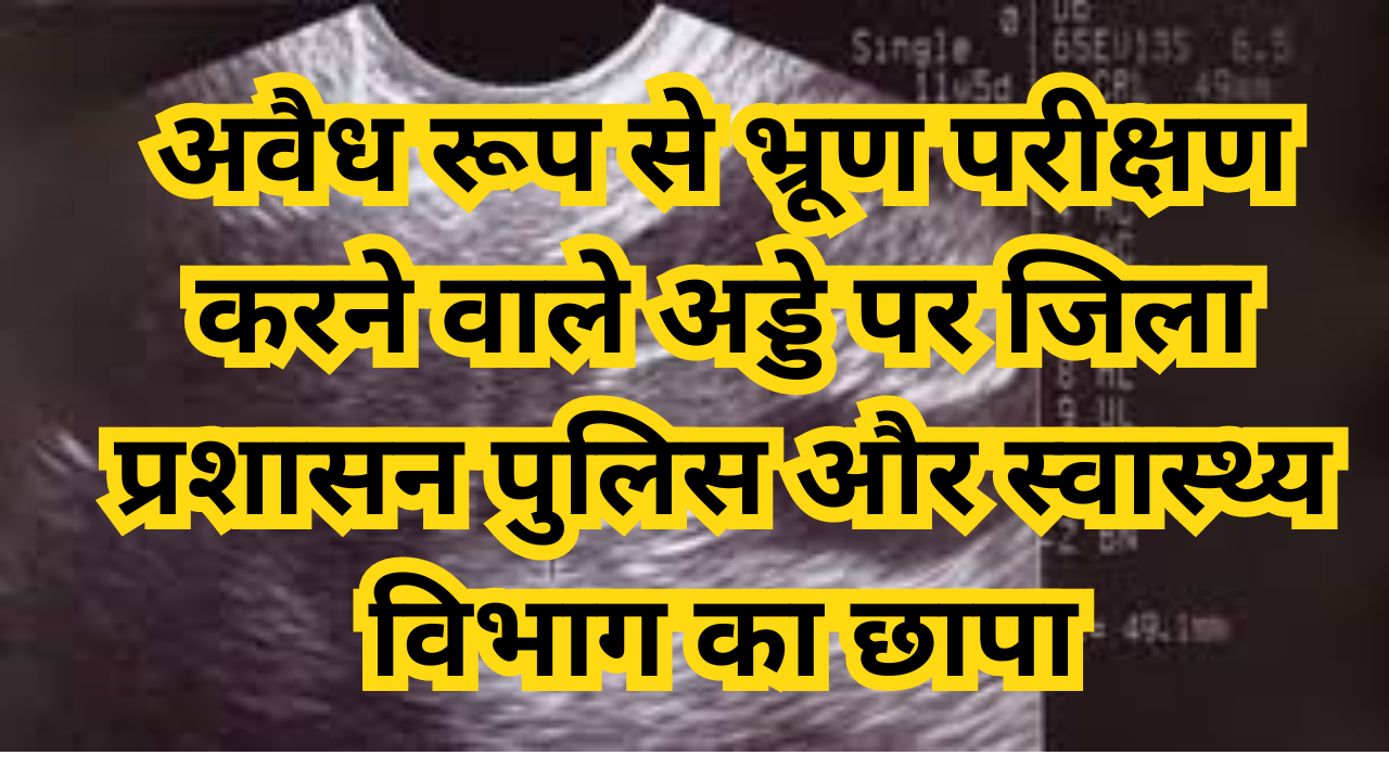 अवैध रूप से भ्रूण परीक्षण करने वाले अड्डे पर जिला प्रशासन पुलिस और स्वास्थ्य विभाग का छापा